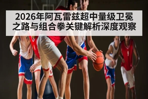 2026年阿瓦雷兹超中量级卫冕之路与组合拳关键解析深度观察